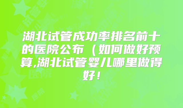 湖北试管成功率排名前十的医院公布(如何做好预算,湖北试管婴儿哪里做得好!