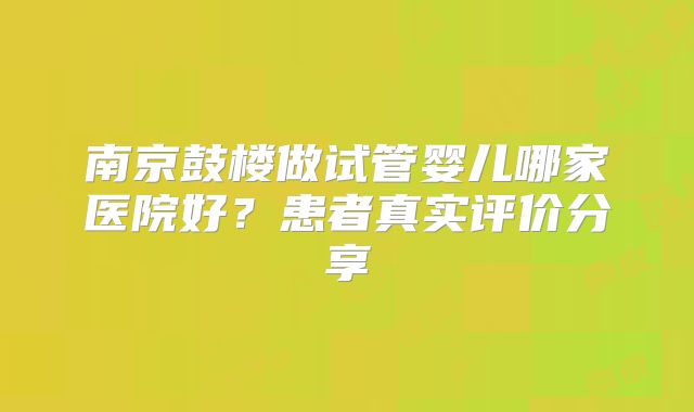 南京鼓楼做试管婴儿哪家医院好？患者真实评价分享