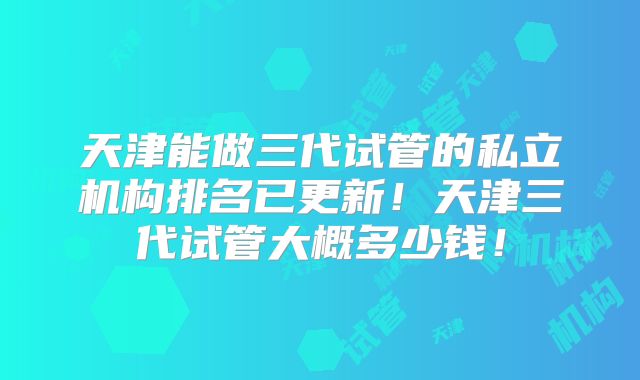 天津能做三代试管的私立机构排名已更新！天津三代试管大概多少钱！
