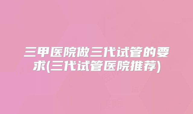 三甲医院做三代试管的要求(三代试管医院推荐)