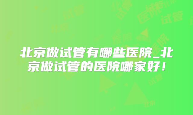 北京做试管有哪些医院_北京做试管的医院哪家好！