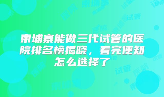 柬埔寨能做三代试管的医院排名榜揭晓，看完便知怎么选择了