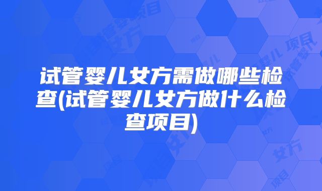 试管婴儿女方需做哪些检查(试管婴儿女方做什么检查项目)