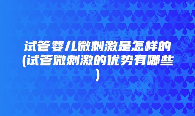 试管婴儿微刺激是怎样的(试管微刺激的优势有哪些)