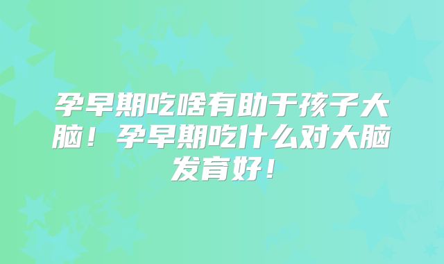 孕早期吃啥有助于孩子大脑!孕早期吃什么对大脑发育好!