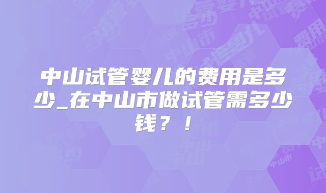 中山试管婴儿的费用是多少_在中山市做试管需多少钱?!
