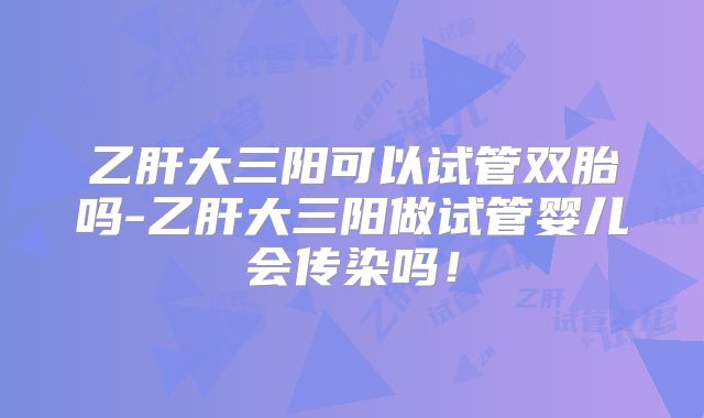乙肝大三阳可以试管双胎吗-乙肝大三阳做试管婴儿会传染吗！