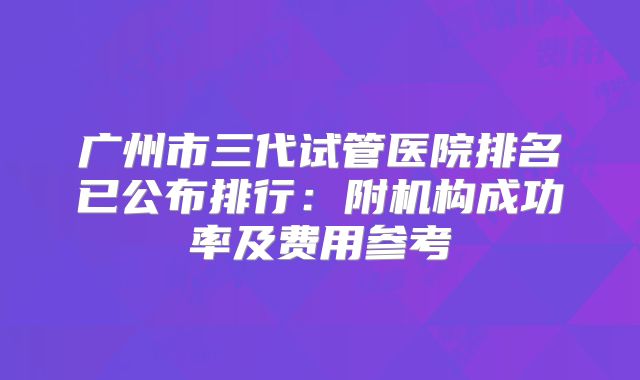 广州市三代试管医院排名已公布排行：附机构成功率及费用参考