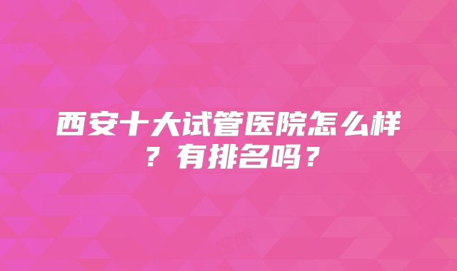 西安十大试管医院怎么样?有排名吗?