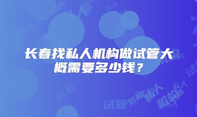 长春找私人机构做试管大概需要多少钱？
