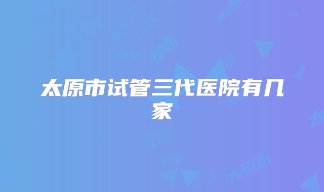太原市试管三代医院有几家