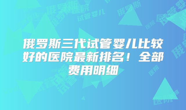 俄罗斯三代试管婴儿比较好的医院最新排名！全部费用明细