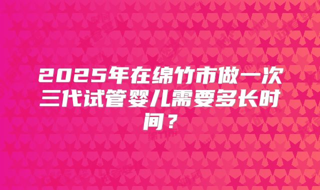2025年在绵竹市做一次三代试管婴儿需要多长时间？