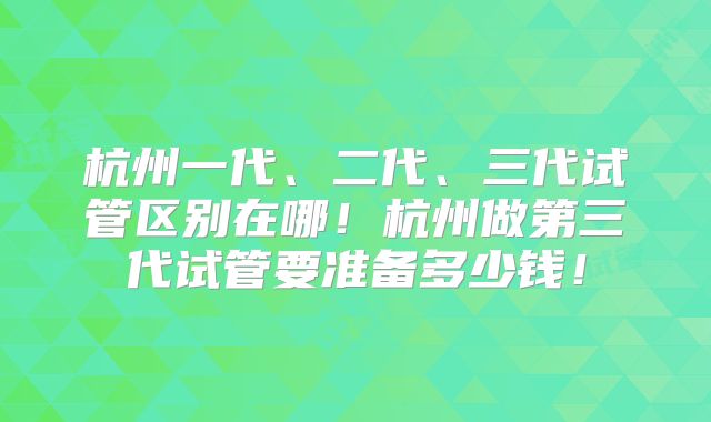 杭州一代、二代、三代试管区别在哪！杭州做第三代试管要准备多少钱！