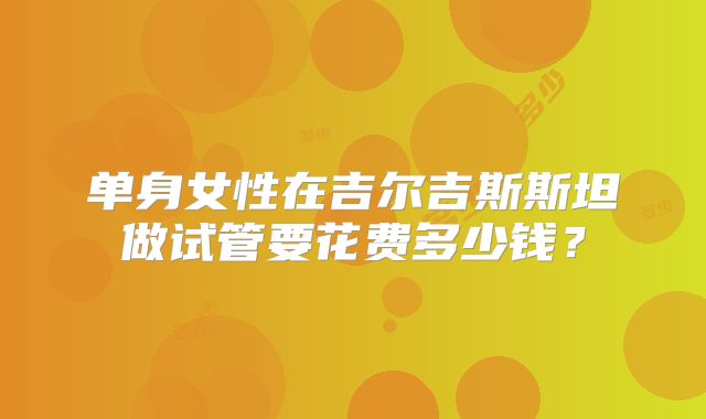 单身女性在吉尔吉斯斯坦做试管要花费多少钱？