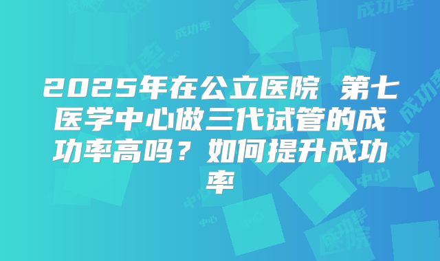 2025年在公立医院 第七医学中心做三代试管的成功率高吗？如何提升成功率