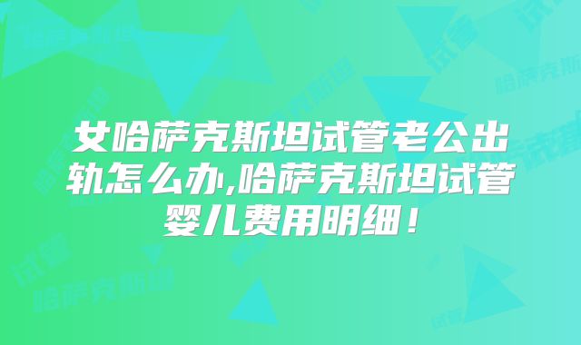 女哈萨克斯坦试管老公出轨怎么办,哈萨克斯坦试管婴儿费用明细！