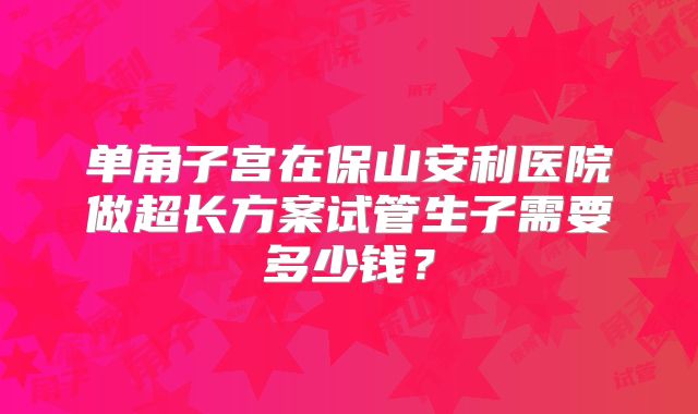 单角子宫在保山安利医院做超长方案试管生子需要多少钱？