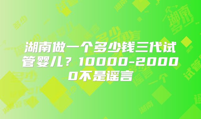 湖南做一个多少钱三代试管婴儿?10000-20000不是谣言