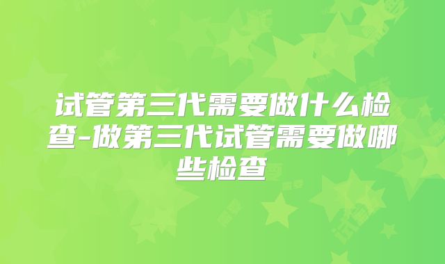 试管第三代需要做什么检查-做第三代试管需要做哪些检查