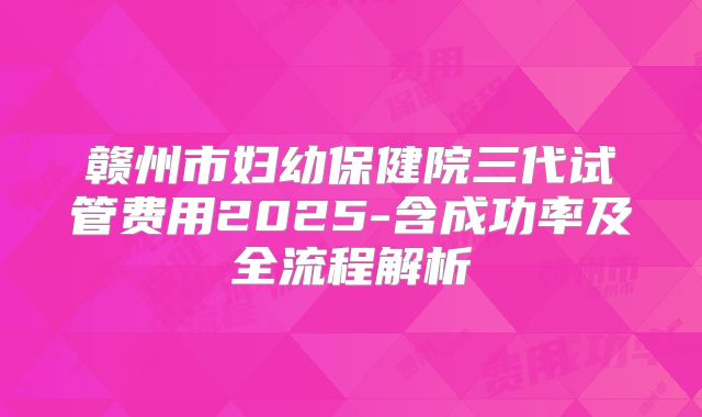 赣州市妇幼保健院三代试管费用2025-含成功率及全流程解析