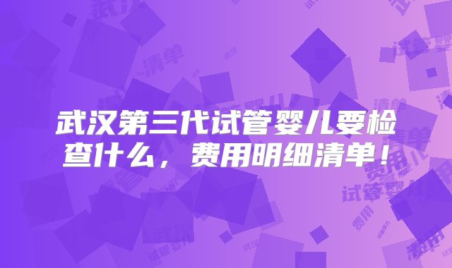 武汉第三代试管婴儿要检查什么，费用明细清单！