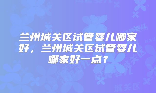 兰州城关区试管婴儿哪家好,兰州城关区试管婴儿哪家好一点?