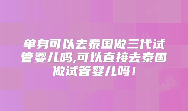 单身可以去泰国做三代试管婴儿吗,可以直接去泰国做试管婴儿吗！