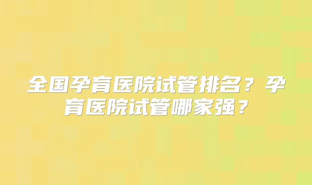 全国孕育医院试管排名?孕育医院试管哪家强?