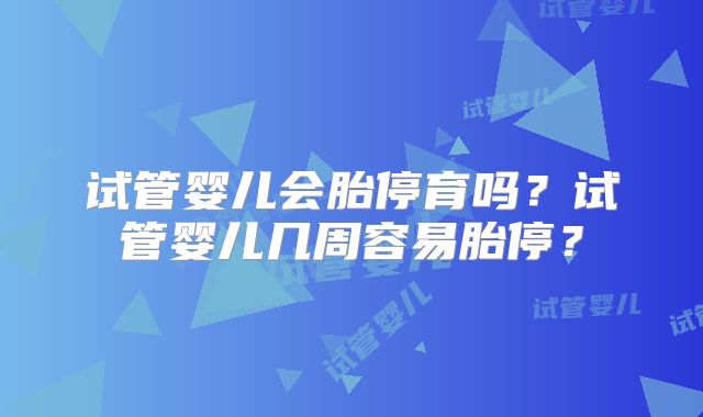 试管婴儿会胎停育吗？试管婴儿几周容易胎停？