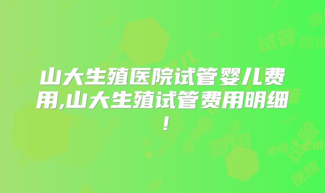 山大生殖医院试管婴儿费用,山大生殖试管费用明细!