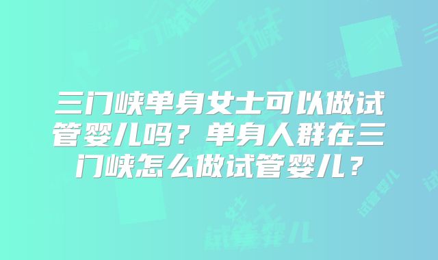三门峡单身女士可以做试管婴儿吗?单身人群在三门峡怎么做试管婴儿?