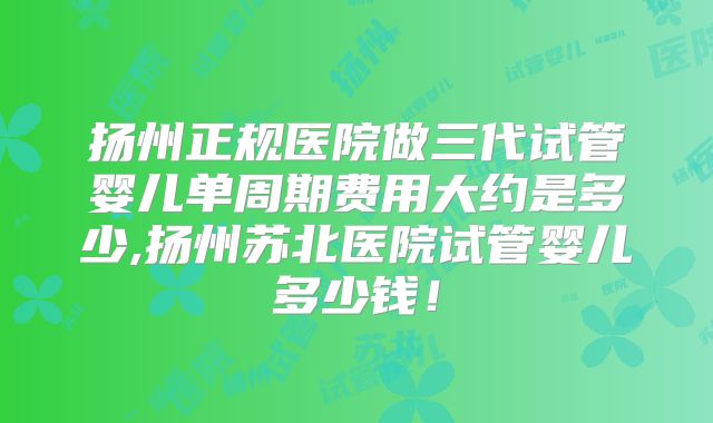 扬州正规医院做三代试管婴儿单周期费用大约是多少,扬州苏北医院试管婴儿多少钱！