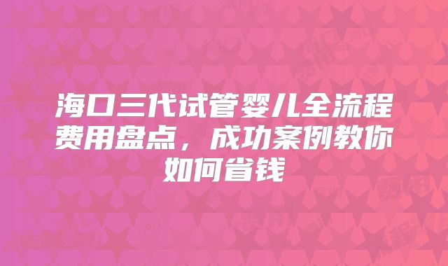 海口三代试管婴儿全流程费用盘点,成功案例教你如何省钱