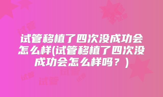 试管移植了四次没成功会怎么样(试管移植了四次没成功会怎么样吗？)