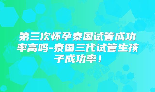 第三次怀孕泰国试管成功率高吗-泰国三代试管生孩子成功率!