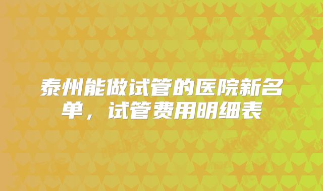 泰州能做试管的医院新名单，试管费用明细表