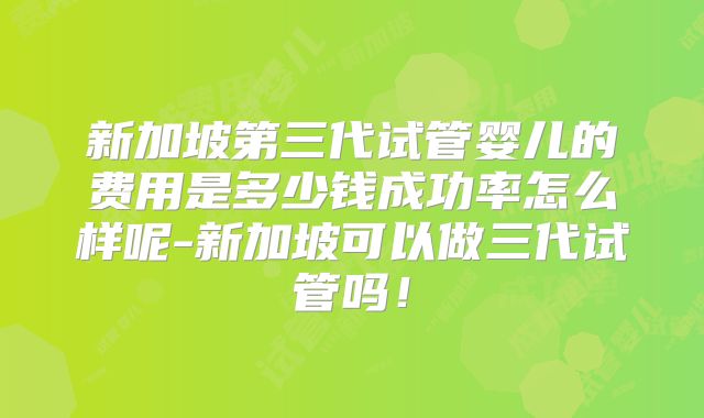 新加坡第三代试管婴儿的费用是多少钱成功率怎么样呢-新加坡可以做三代试管吗!