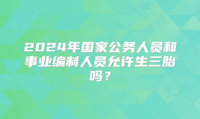 2024年国家公务人员和事业编制人员允许生三胎吗?