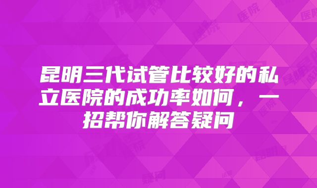 昆明三代试管比较好的私立医院的成功率如何,一招帮你解答疑问