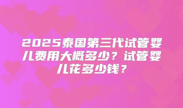 2025泰国第三代试管婴儿费用大概多少?试管婴儿花多少钱?