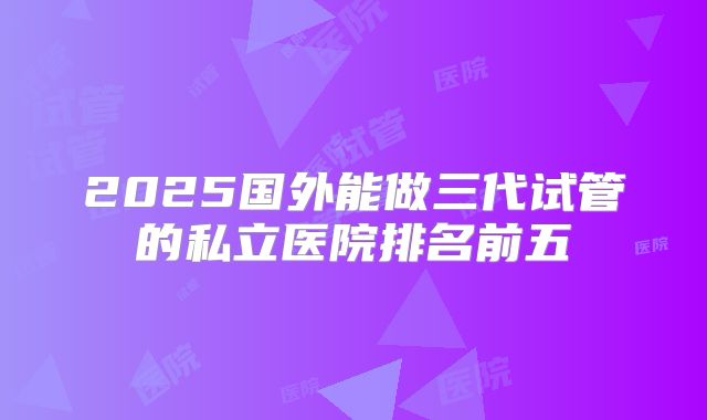 2025国外能做三代试管的私立医院排名前五