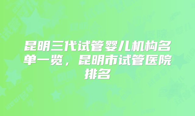昆明三代试管婴儿机构名单一览，昆明市试管医院排名