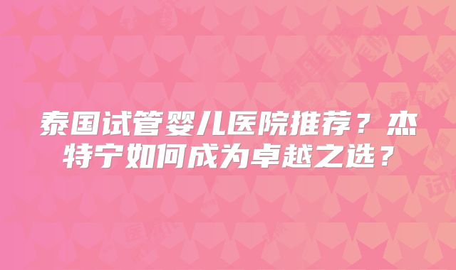 泰国试管婴儿医院推荐？杰特宁如何成为卓越之选？