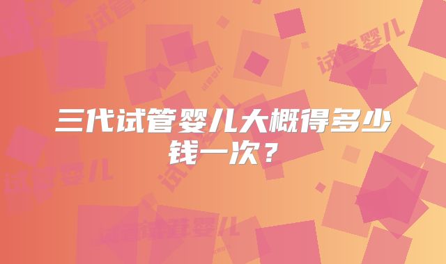 三代试管婴儿大概得多少钱一次？
