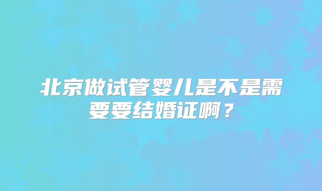 北京做试管婴儿是不是需要要结婚证啊？