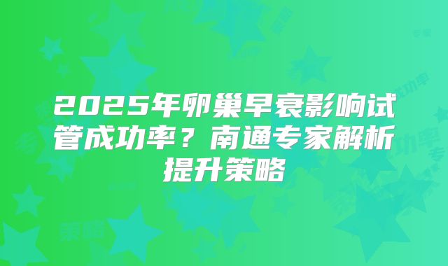 2025年卵巢早衰影响试管成功率?南通专家解析提升策略