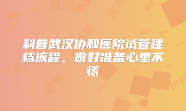 科普武汉协和医院试管建档流程，做好准备心里不慌