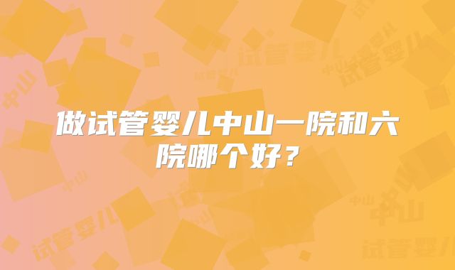 做试管婴儿中山一院和六院哪个好?