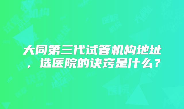 大同第三代试管机构地址，选医院的诀窍是什么？